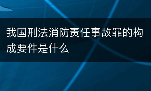 我国刑法消防责任事故罪的构成要件是什么