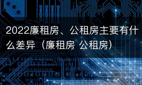 2022廉租房、公租房主要有什么差异（廉租房 公租房）