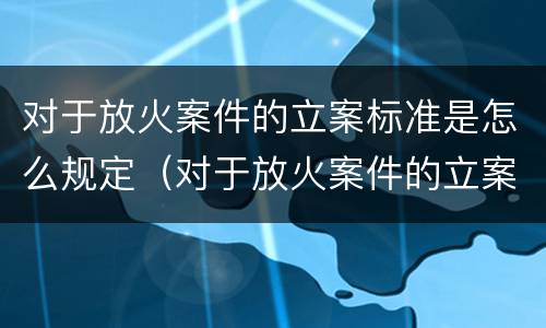 对于放火案件的立案标准是怎么规定（对于放火案件的立案标准是怎么规定出来的）
