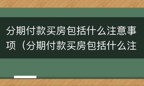 分期付款买房包括什么注意事项（分期付款买房包括什么注意事项和细节）