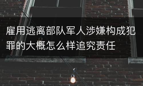 雇用逃离部队军人涉嫌构成犯罪的大概怎么样追究责任