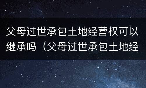 父母过世承包土地经营权可以继承吗（父母过世承包土地经营权可以继承吗知乎）