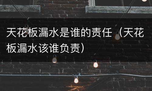 天花板漏水是谁的责任（天花板漏水该谁负责）