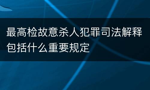 最高检故意杀人犯罪司法解释包括什么重要规定