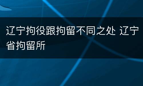 辽宁拘役跟拘留不同之处 辽宁省拘留所