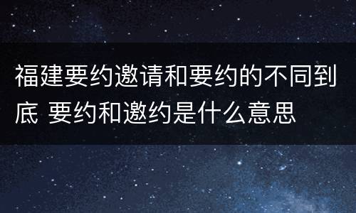 福建要约邀请和要约的不同到底 要约和邀约是什么意思