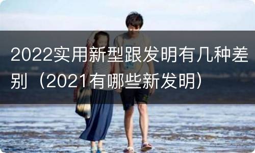 2022实用新型跟发明有几种差别（2021有哪些新发明）