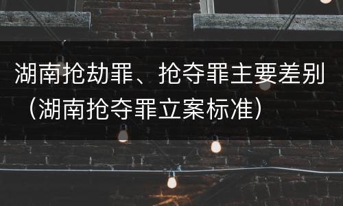 湖南抢劫罪、抢夺罪主要差别（湖南抢夺罪立案标准）