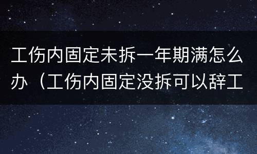 工伤内固定未拆一年期满怎么办（工伤内固定没拆可以辞工吗）