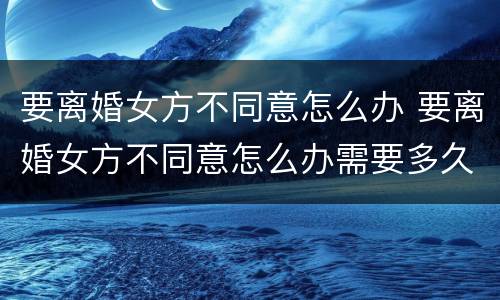 要离婚女方不同意怎么办 要离婚女方不同意怎么办需要多久能离婚