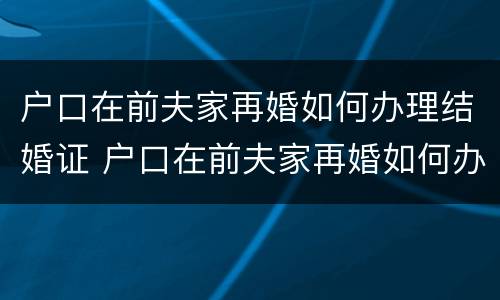 户口在前夫家再婚如何办理结婚证 户口在前夫家再婚如何办理结婚证呢