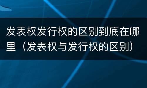 发表权发行权的区别到底在哪里（发表权与发行权的区别）