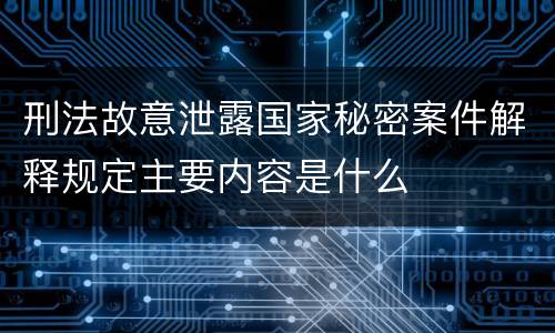 刑法故意泄露国家秘密案件解释规定主要内容是什么