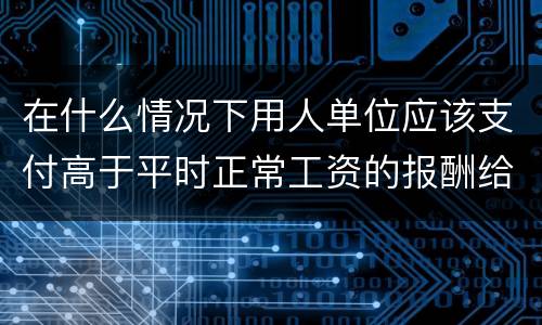 在什么情况下用人单位应该支付高于平时正常工资的报酬给劳动者