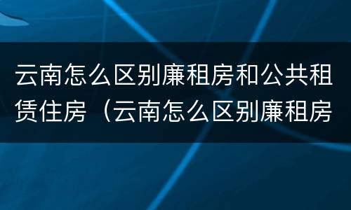 云南怎么区别廉租房和公共租赁住房（云南怎么区别廉租房和公共租赁住房的区别）