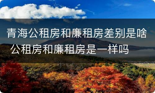 青海公租房和廉租房差别是啥 公租房和廉租房是一样吗