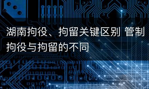 湖南拘役、拘留关键区别 管制拘役与拘留的不同