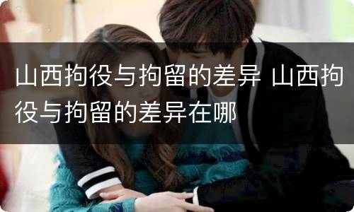 山西拘役与拘留的差异 山西拘役与拘留的差异在哪