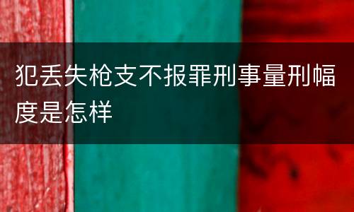 犯丢失枪支不报罪刑事量刑幅度是怎样