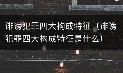 诽谤犯罪四大构成特征（诽谤犯罪四大构成特征是什么）
