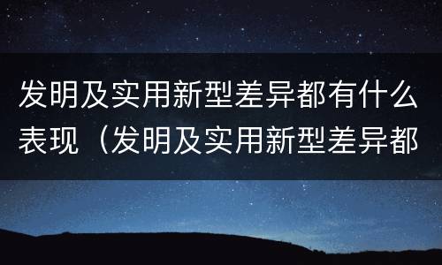 发明及实用新型差异都有什么表现（发明及实用新型差异都有什么表现呢）