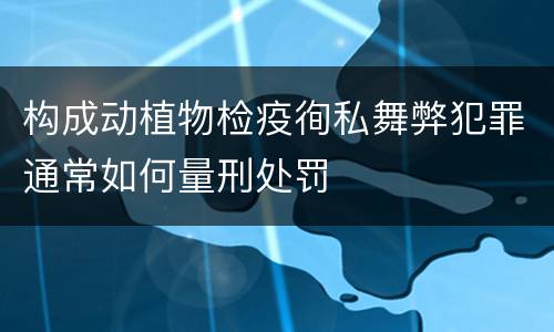 构成动植物检疫徇私舞弊犯罪通常如何量刑处罚