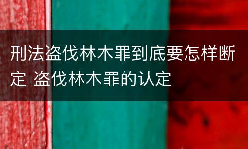 刑法盗伐林木罪到底要怎样断定 盗伐林木罪的认定