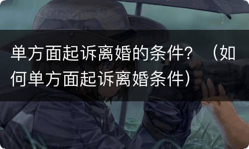 单方面起诉离婚的条件？（如何单方面起诉离婚条件）