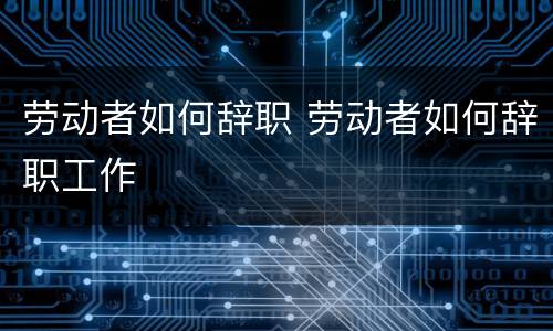 劳动者如何辞职 劳动者如何辞职工作