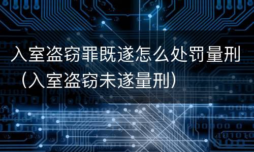 入室盗窃罪既遂怎么处罚量刑（入室盗窃未遂量刑）