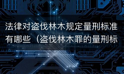 法律对盗伐林木规定量刑标准有哪些（盗伐林木罪的量刑标准）
