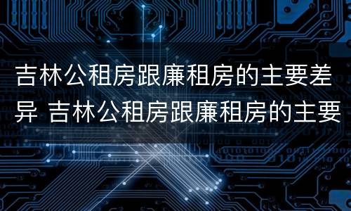 吉林公租房跟廉租房的主要差异 吉林公租房跟廉租房的主要差异有哪些