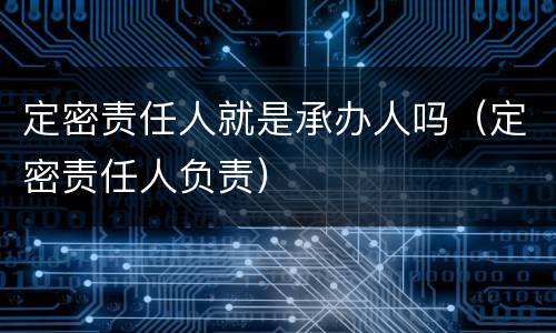 定密责任人就是承办人吗（定密责任人负责）