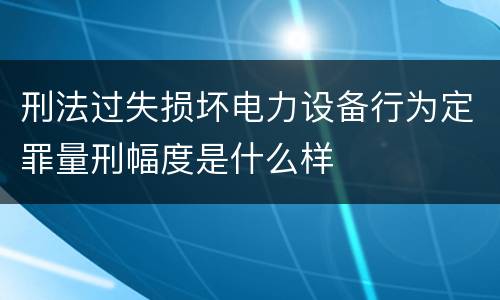 刑法过失损坏电力设备行为定罪量刑幅度是什么样