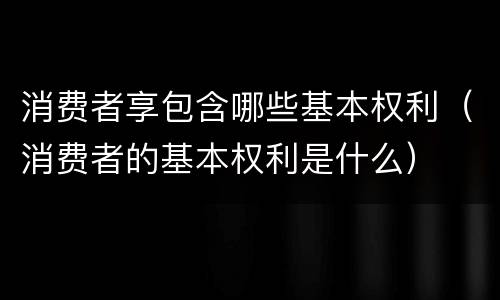 消费者享包含哪些基本权利（消费者的基本权利是什么）