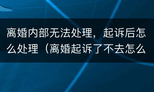 离婚内部无法处理，起诉后怎么处理（离婚起诉了不去怎么办）