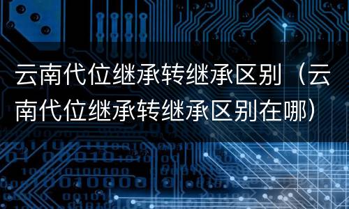 云南代位继承转继承区别（云南代位继承转继承区别在哪）