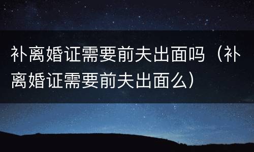 补离婚证需要前夫出面吗（补离婚证需要前夫出面么）