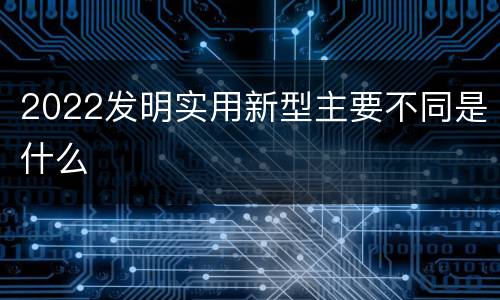 2022发明实用新型主要不同是什么
