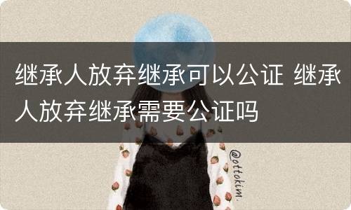 继承人放弃继承可以公证 继承人放弃继承需要公证吗