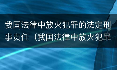 我国法律中放火犯罪的法定刑事责任（我国法律中放火犯罪的法定刑事责任是什么）
