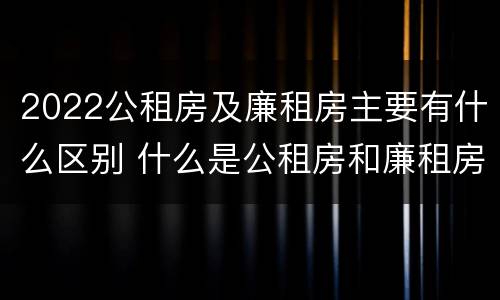 2022公租房及廉租房主要有什么区别 什么是公租房和廉租房