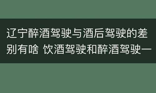 辽宁醉酒驾驶与酒后驾驶的差别有啥 饮酒驾驶和醉酒驾驶一样吗