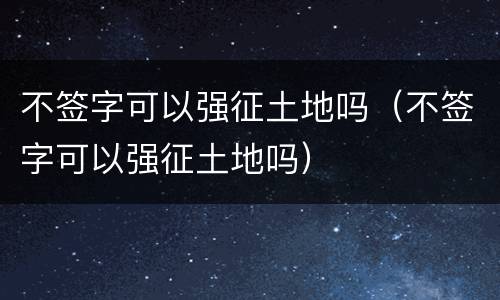 不签字可以强征土地吗（不签字可以强征土地吗）