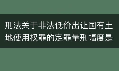 刑法关于非法低价出让国有土地使用权罪的定罪量刑幅度是怎样的