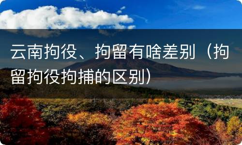 云南拘役、拘留有啥差别（拘留拘役拘捕的区别）