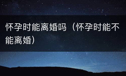 怀孕时能离婚吗（怀孕时能不能离婚）