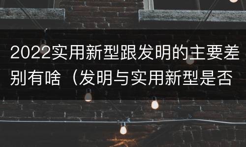 2022实用新型跟发明的主要差别有啥（发明与实用新型是否具有实用性）