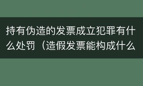 持有伪造的发票成立犯罪有什么处罚（造假发票能构成什么罪）
