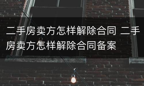 二手房卖方怎样解除合同 二手房卖方怎样解除合同备案